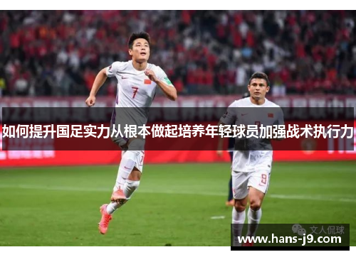 如何提升国足实力从根本做起培养年轻球员加强战术执行力