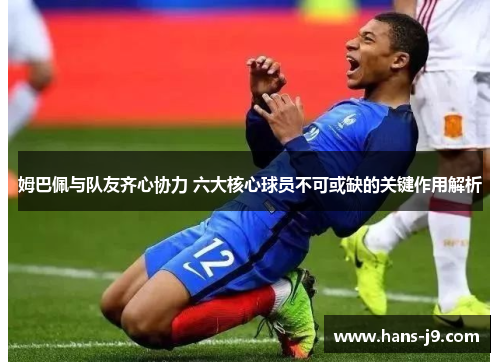 姆巴佩与队友齐心协力 六大核心球员不可或缺的关键作用解析 姆巴佩与队友齐心协力 六大核心球员不可或缺的关键作用解析