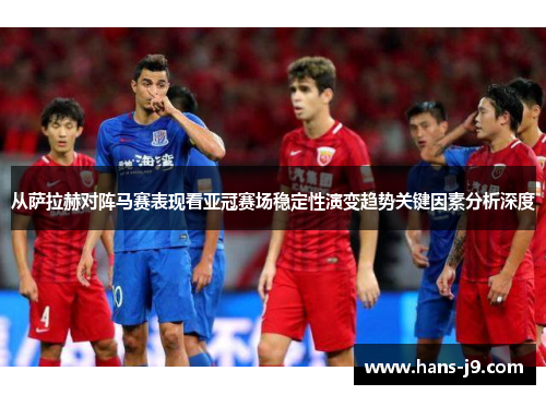 从萨拉赫对阵马赛表现看亚冠赛场稳定性演变趋势关键因素分析深度