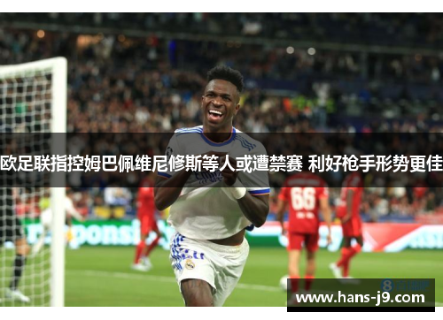 欧足联指控姆巴佩维尼修斯等人或遭禁赛 利好枪手形势更佳