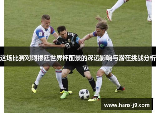 这场比赛对阿根廷世界杯前景的深远影响与潜在挑战分析 这场比赛对阿根廷世界杯前景的深远影响与潜在挑战分析